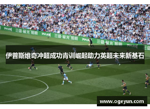 伊普斯维奇冲超成功青训崛起助力英超未来新基石